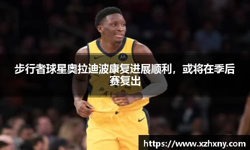 步行者球星奥拉迪波康复进展顺利，或将在季后赛复出