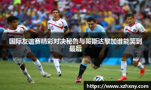 国际友谊赛精彩对决秘鲁与哥斯达黎加谁能笑到最后