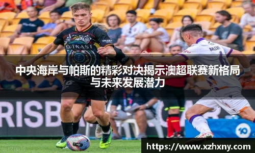 中央海岸与帕斯的精彩对决揭示澳超联赛新格局与未来发展潜力