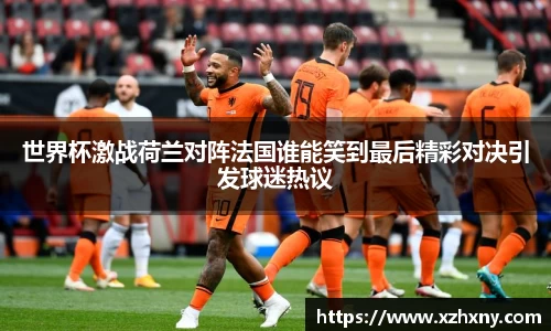 世界杯激战荷兰对阵法国谁能笑到最后精彩对决引发球迷热议